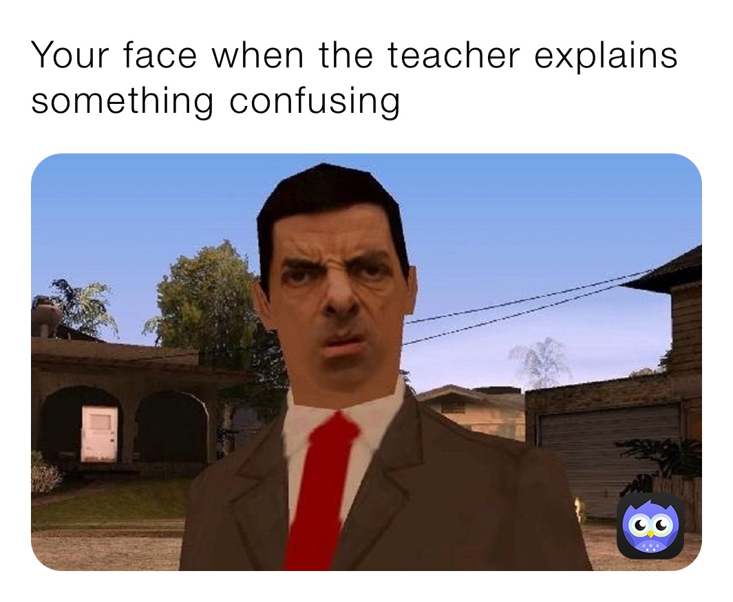 Your face when the teacher explains something confusing 