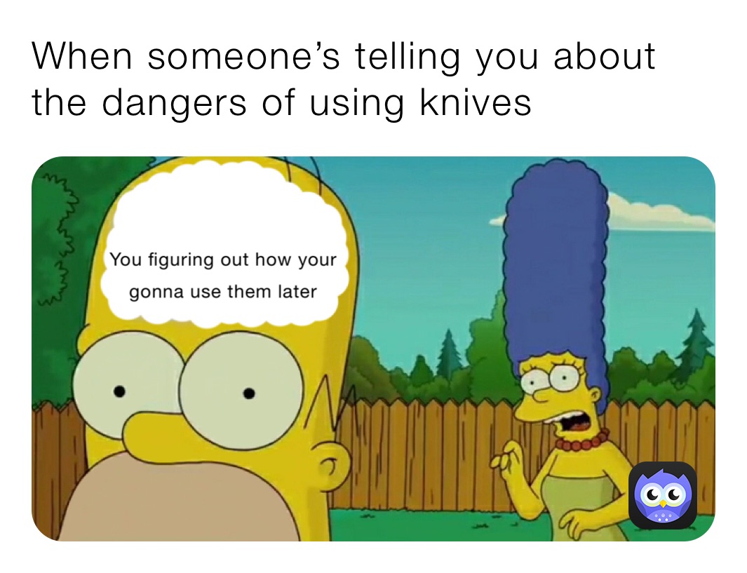 When someone’s telling you about the dangers of using knives
