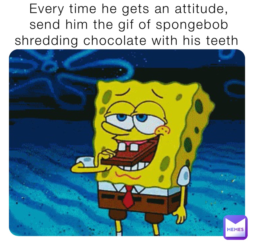 Every time he gets an attitude, send him the gif of SpongeBob shredding chocolate with his teeth