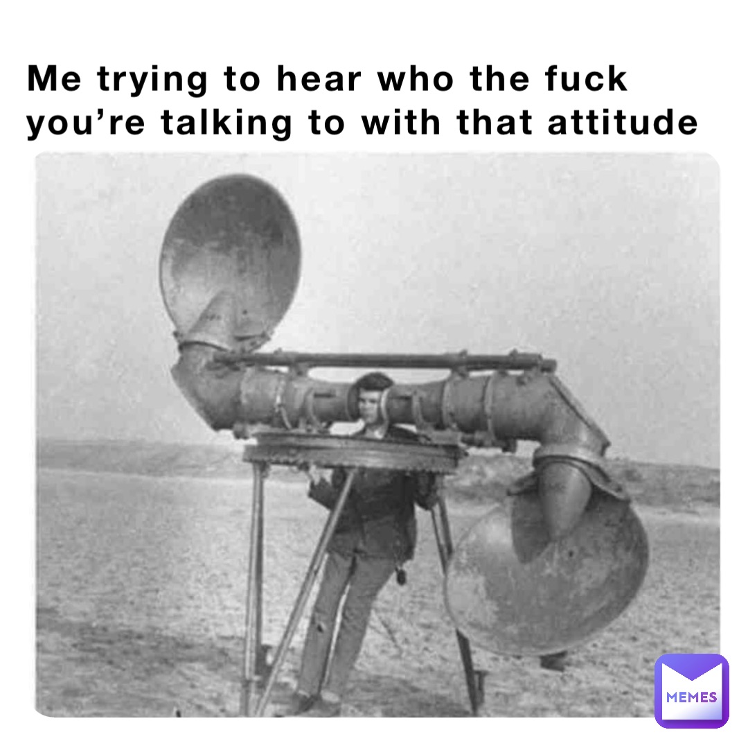 Me trying to hear who the fuck you’re talking to with that attitude