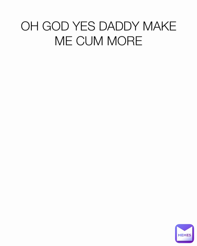 OH GOD YES DADDY MAKE ME CUM MORE