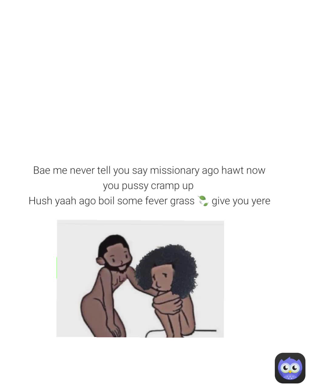 Bae me never tell you say missionary ago hawt now you pussy cramp up 
Hush yaah ago boil some fever grass 🍃 give you yere