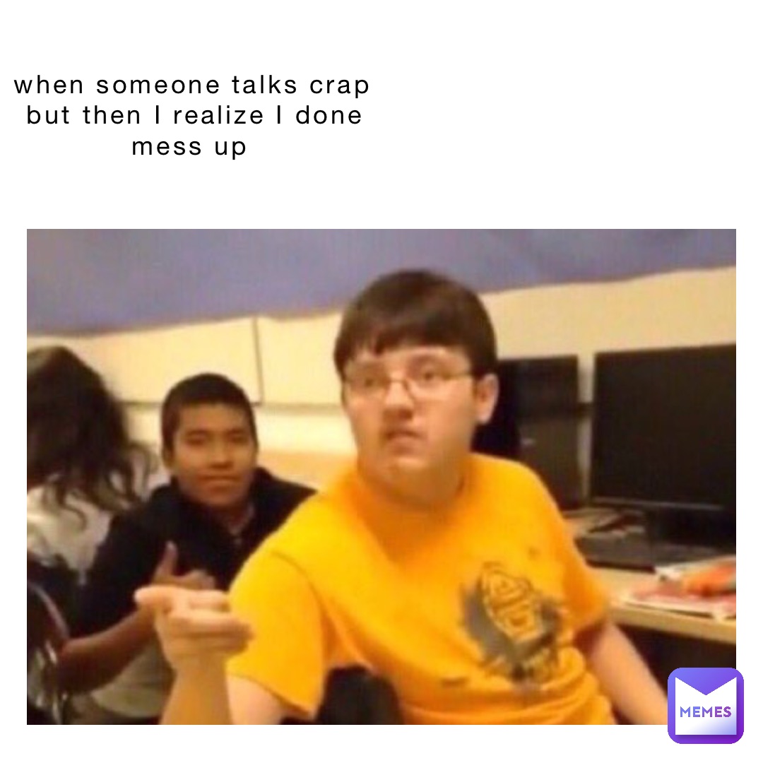 when someone talks crap but then I realize I done mess up