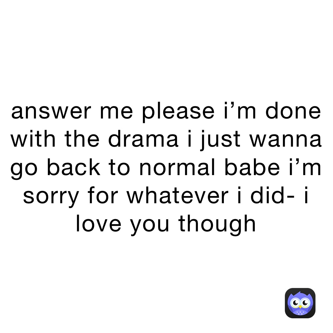 answer me please i’m done with the drama i just wanna go back to normal babe i’m sorry for whatever i did- i love you though
