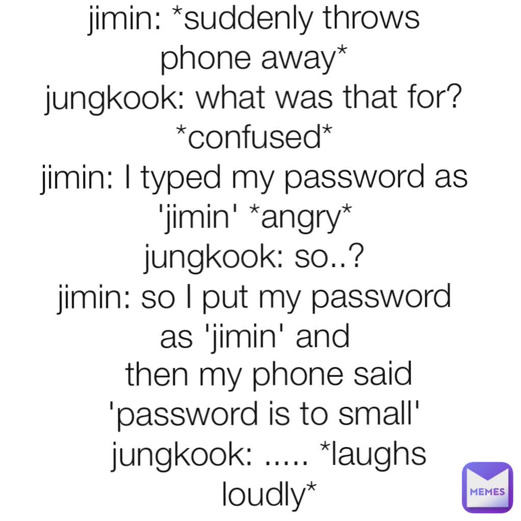 then my phone said 'password is to small' 
jungkook: ..... *laughs loudly* jimin: *suddenly throws phone away*
jungkook: what was that for? *confused*
jimin: I typed my password as 'jimin' *angry*
jungkook: so..?
jimin: so I put my password as 'jimin' and