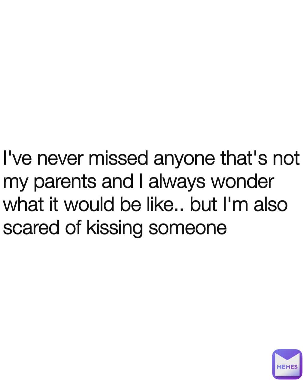 I've never missed anyone that's not my parents and I always wonder what it would be like.. but I'm also scared of kissing someone 