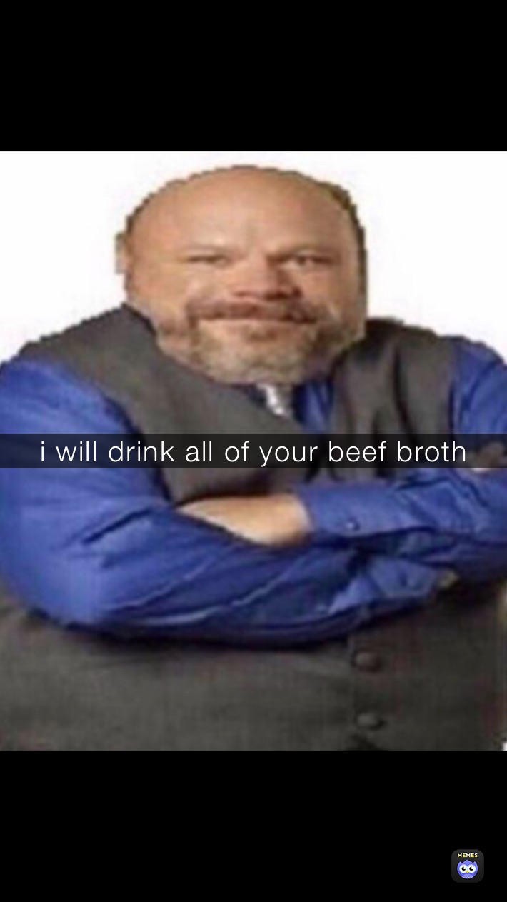 i will drink all of your beef broth 