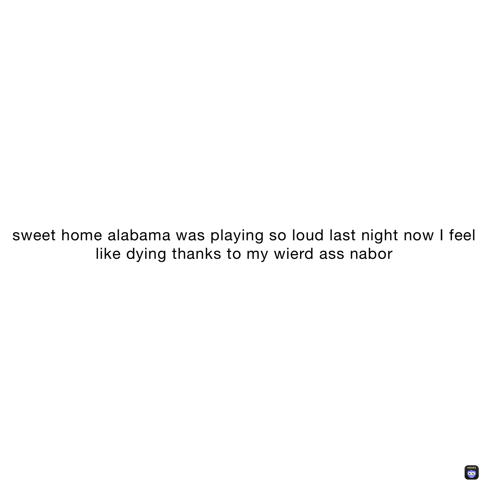sweet home alabama was playing so loud last night now I feel like dying thanks to my wierd ass nabor