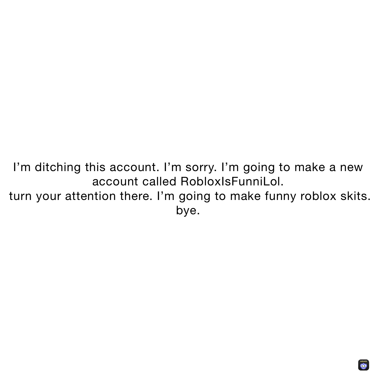 I’m ditching this account. I’m sorry. I’m going to make a new account called RobloxIsFunniLol.
 turn your attention there. I’m going to make funny roblox skits.
bye.
