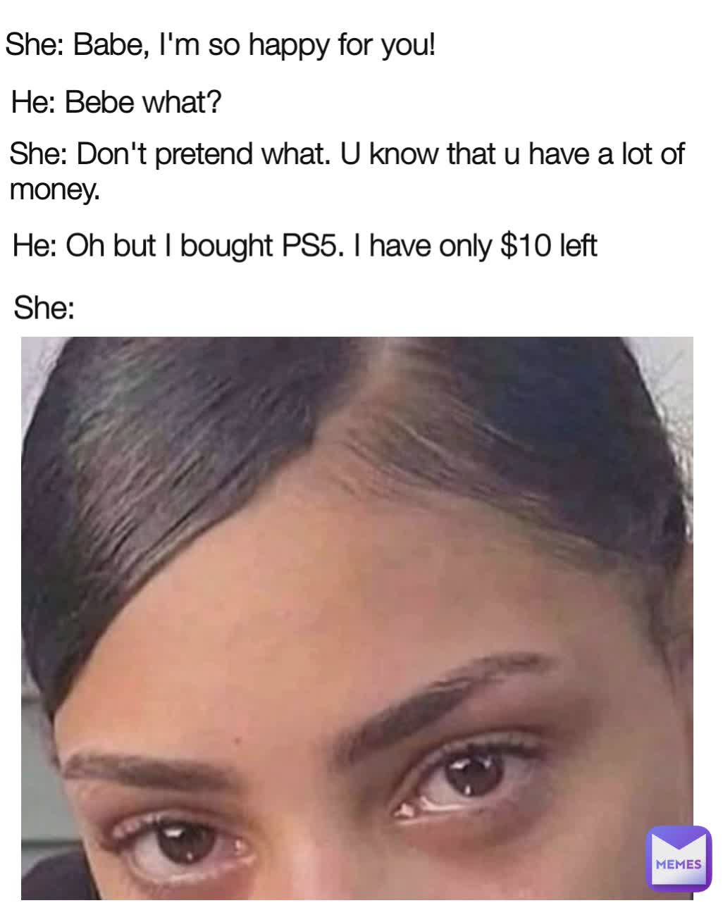 He: Bebe what? She: Don't pretend what. U know that u have a lot of money. She: Babe, I'm so happy for you! She: He: Oh but I bought PS5. I have only $10 left