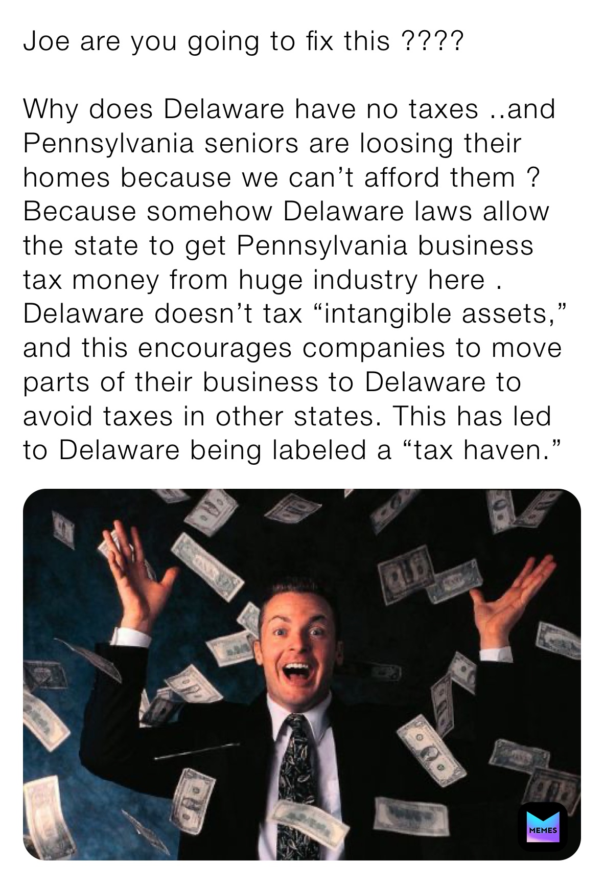 Joe are you going to fix this ????

Why does Delaware have no taxes ..and Pennsylvania seniors are loosing their homes because we can’t afford them ? Because somehow Delaware laws allow the state to get Pennsylvania business tax money from huge industry here . Delaware doesn’t tax “intangible assets,” and this encourages companies to move parts of their business to Delaware to avoid taxes in other states. This has led to Delaware being labeled a “tax haven.”