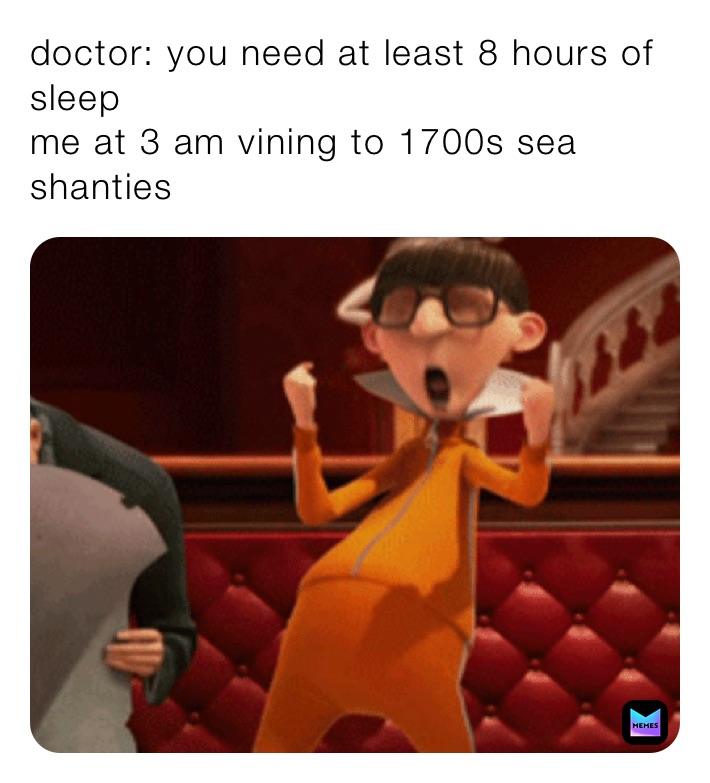 doctor: you need at least 8 hours of sleep 
me at 3 am vining to 1700s sea shanties