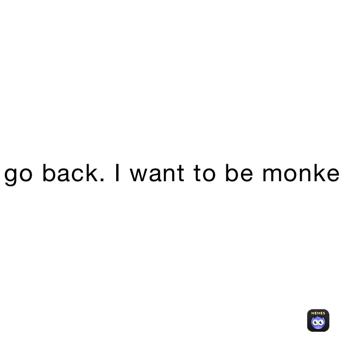 go back. I want to be monke