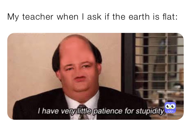 My teacher when I ask if the earth is flat: