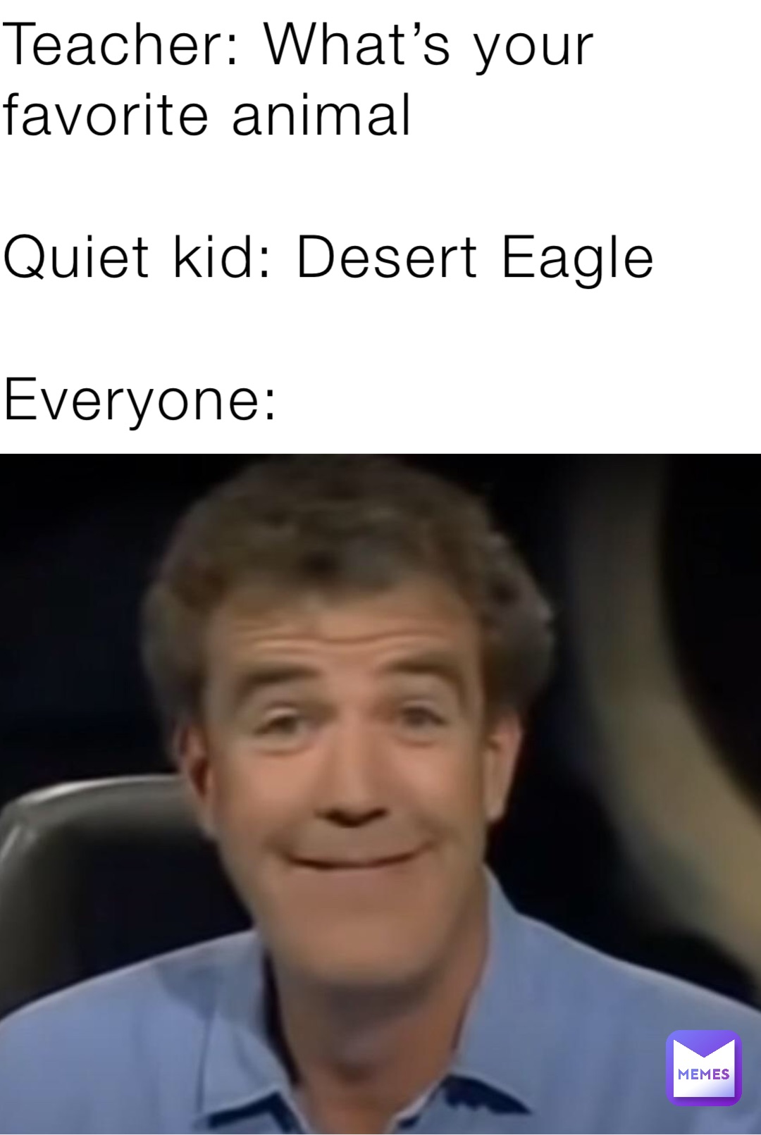 Teacher: What’s your favorite animal

Quiet kid: Desert Eagle

Everyone: