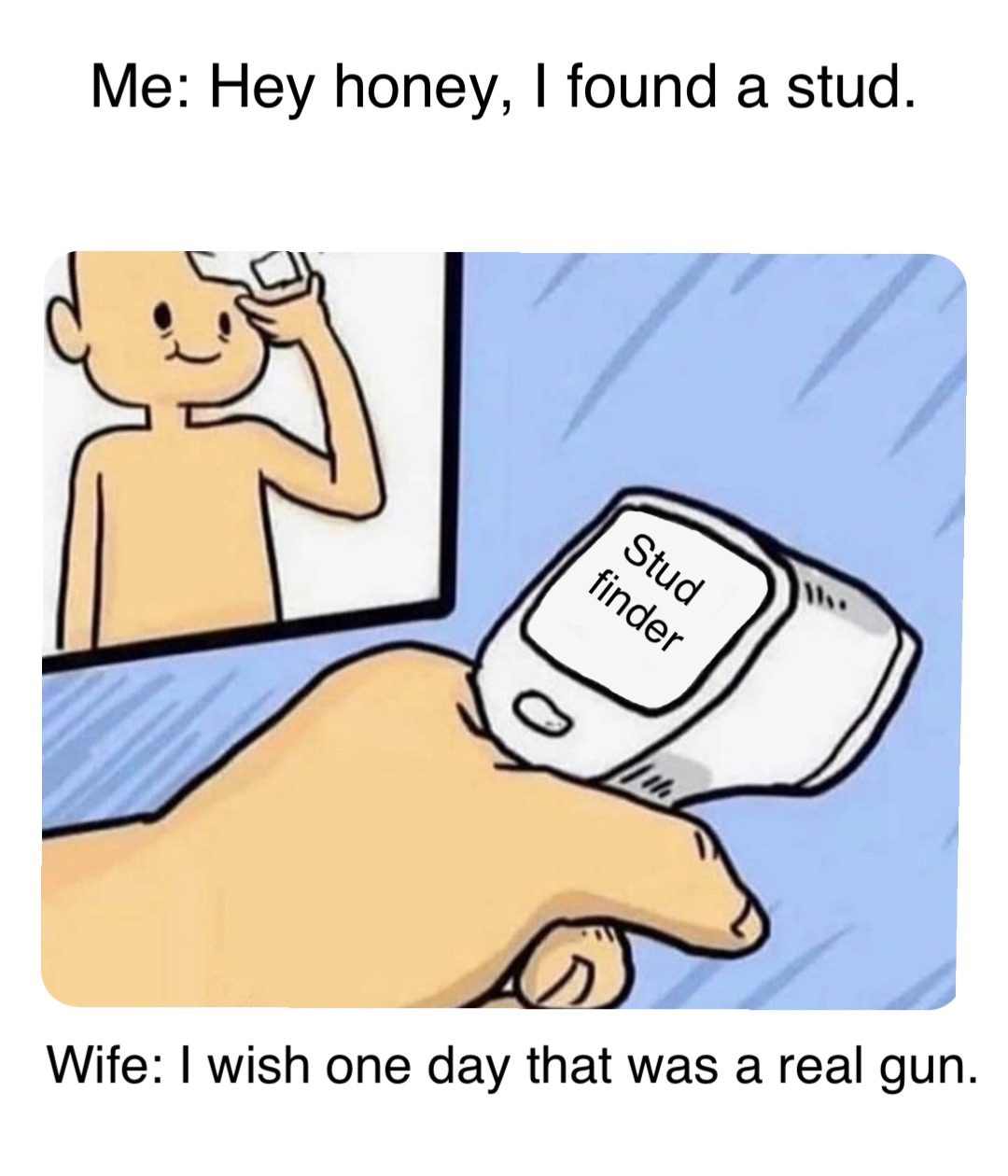 Me: Hey honey, I found a stud. Stud
 finder Wife: I wish one day that was a real gun.