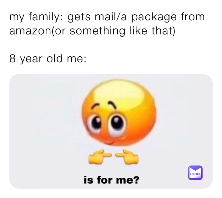 my family: gets mail/a package from amazon(or something like that)

8 year old me: