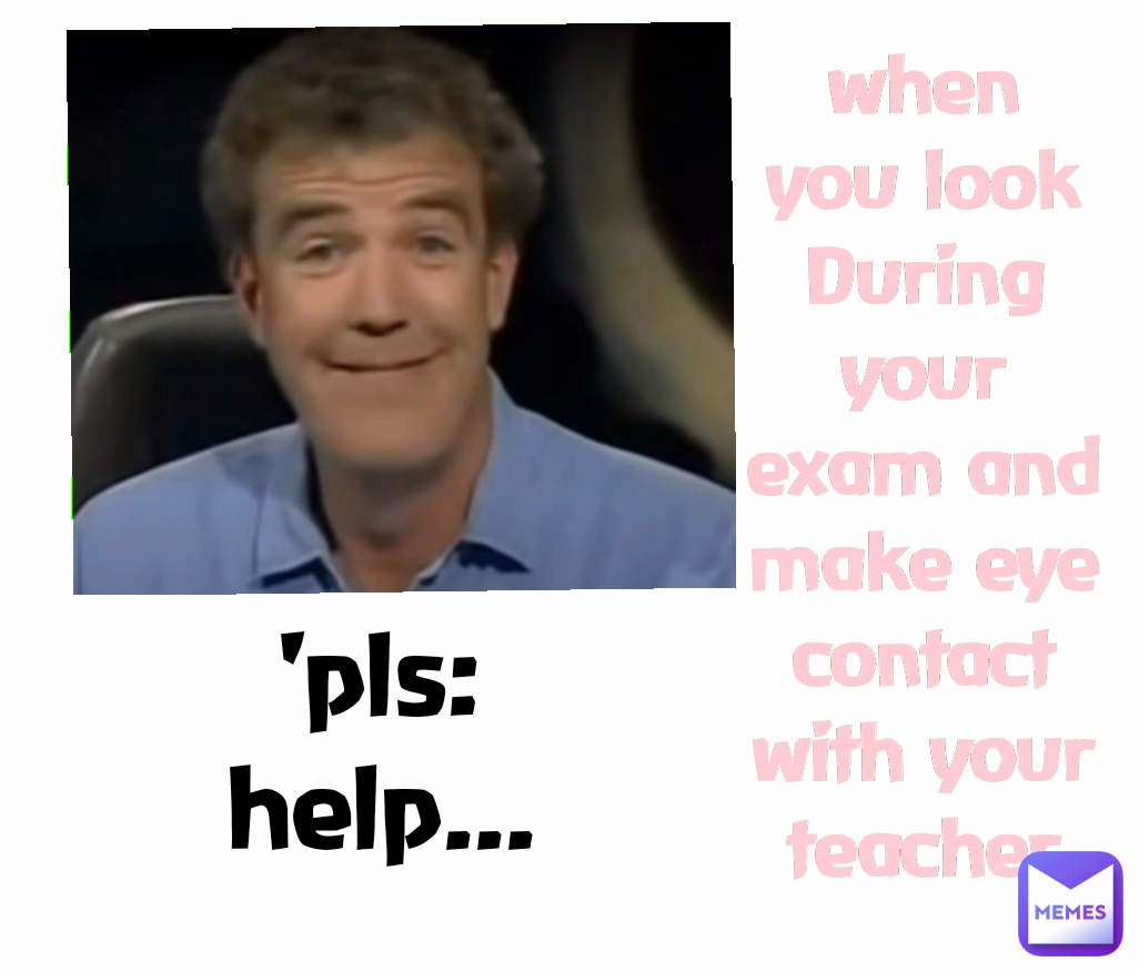 when you look During your exam and make eye contact with your teacher 'pls: help...