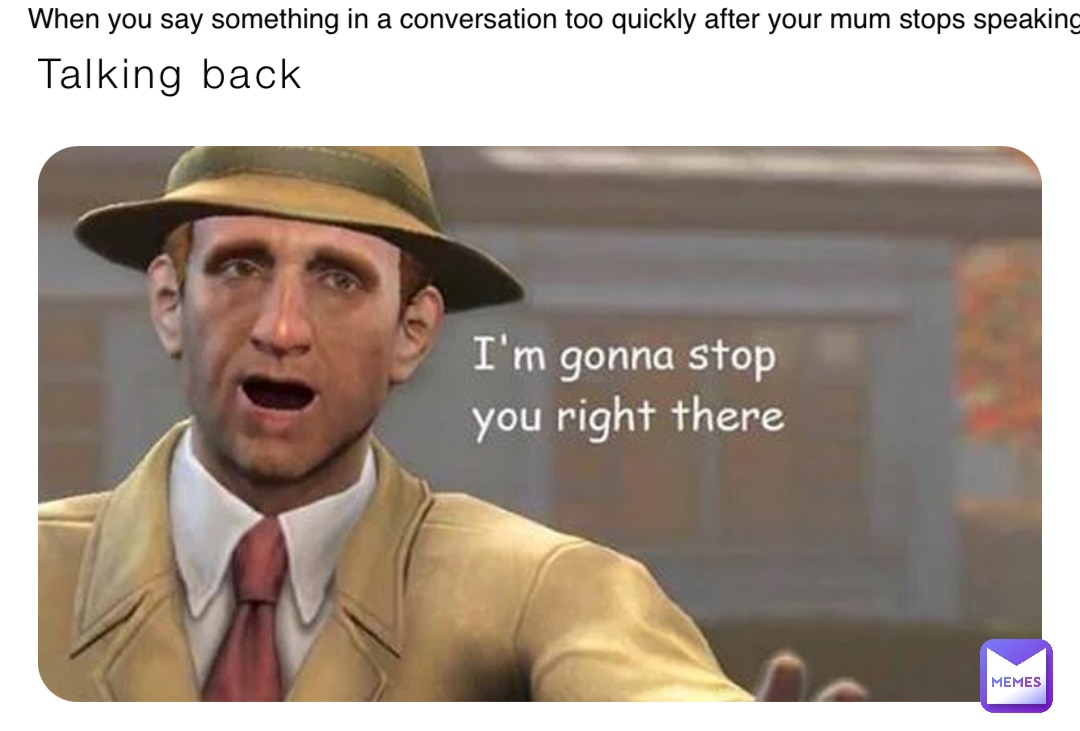 Talking back When you say something in a conversation too quickly after your mum stops speaking