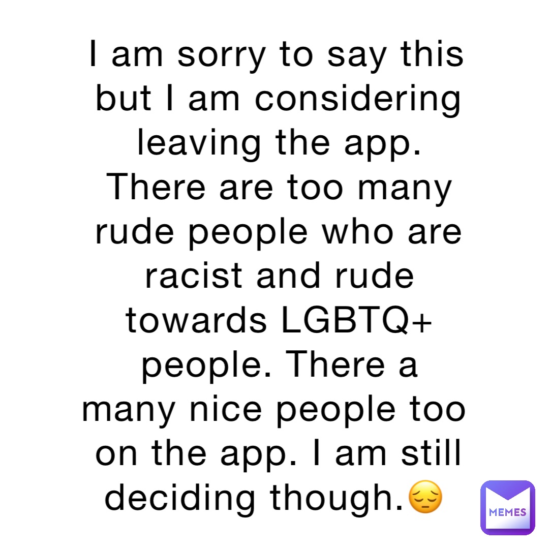 I am sorry to say this but I am considering leaving the app. There are too many rude people who are racist and rude towards LGBTQ+ people. There a many nice people too on the app. I am still deciding though.😔