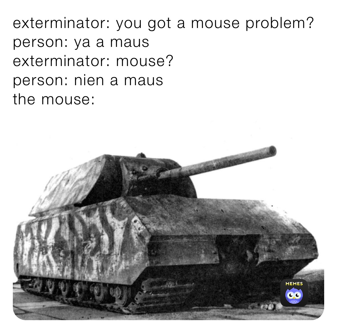 exterminator: you got a mouse problem?
person: ya a maus 
exterminator: mouse?
person: nien a maus
the mouse: