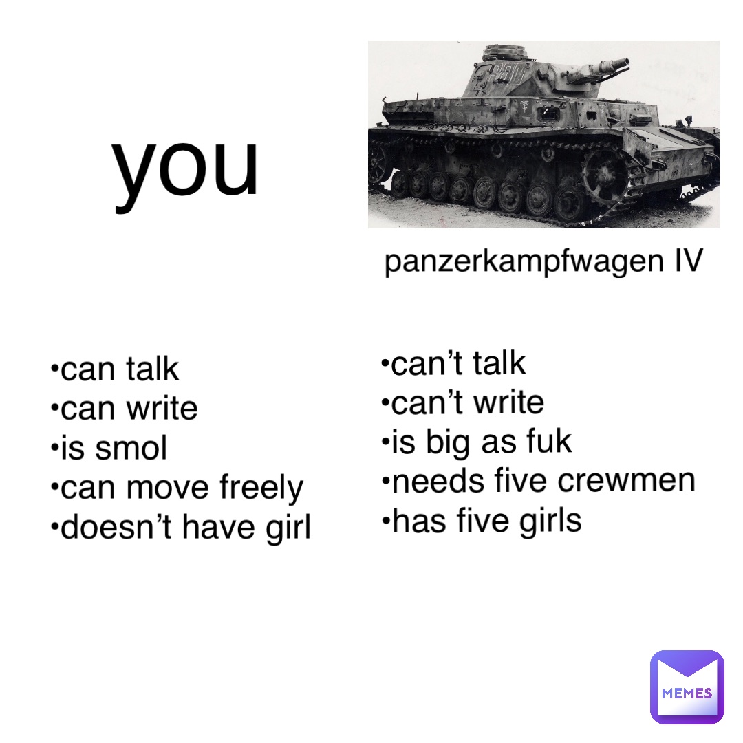 panzerkampfwagen IV you •can talk
•can write
•is smol
•can move freely 
•doesn’t have girl •can’t talk
•can’t write
•is big as fuk
•needs five crewmen
•has five girls