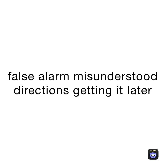 false alarm misunderstood directions getting it later