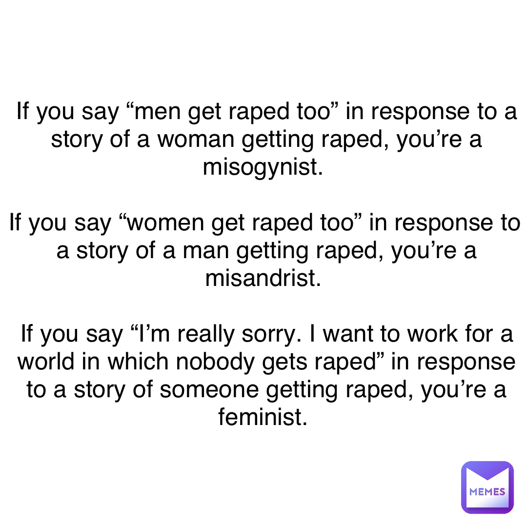 If you say “men get raped too” in response to a story of a woman getting raped, you’re a misogynist.

If you say “women get raped too” in response to a story of a man getting raped, you’re a misandrist.

If you say “I’m really sorry. I want to work for a world in which nobody gets raped” in response to a story of someone getting raped, you’re a feminist.