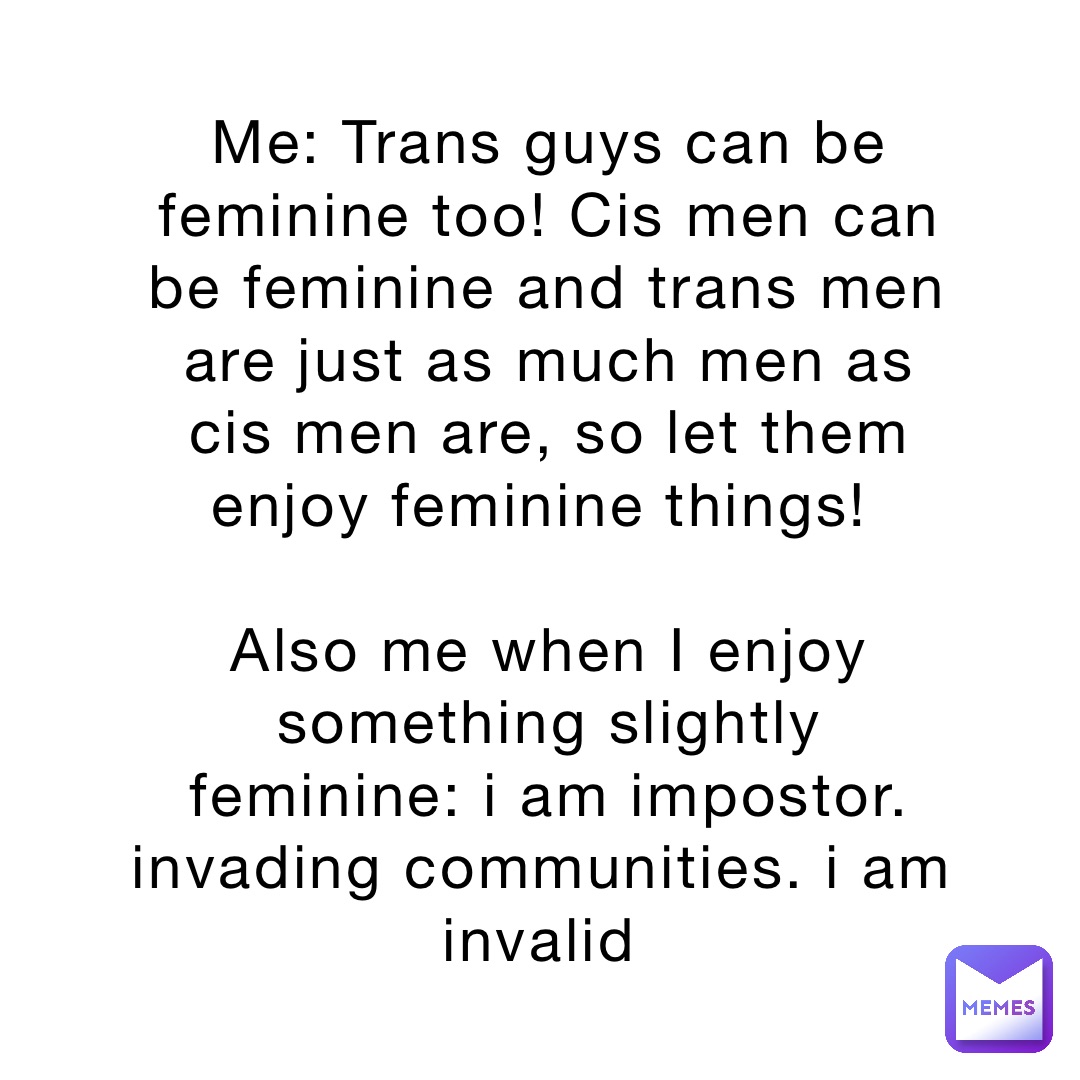 Me: Trans guys can be feminine too! Cis men can be feminine and trans men are just as much men as cis men are, so let them enjoy feminine things!
Also me when I enjoy something slightly feminine: i am impostor. invading communities. i am invalid Me: Trans guys can be feminine too! Cis men can be feminine and trans men are just as much men as cis men are, so let them enjoy feminine things!
Also me when I enjoy something slightly feminine: i am impostor. invading communities. i am invalid