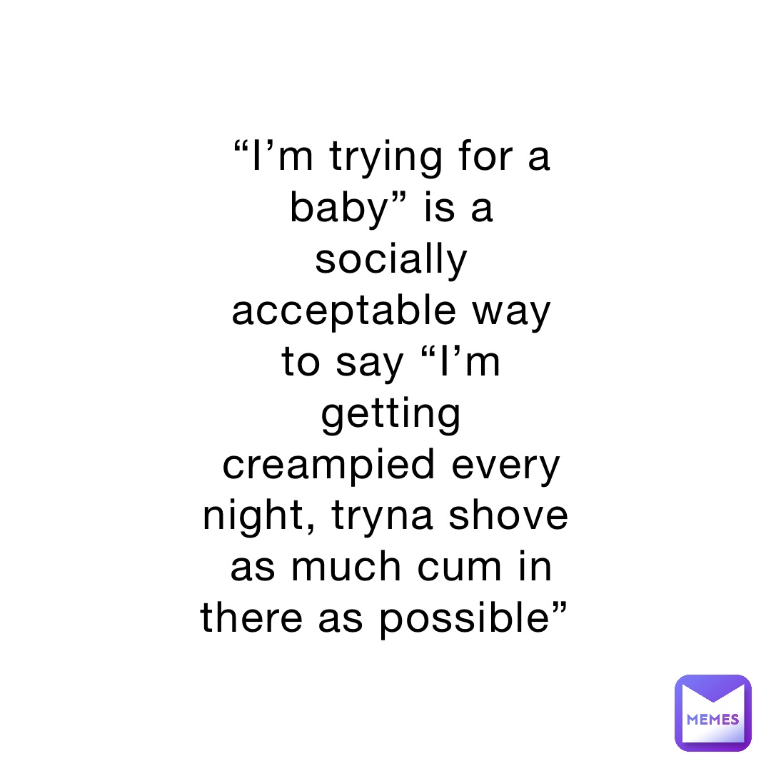 “I’m trying for a baby” is a socially acceptable way to say “I’m getting creampied every night, tryna shove as much cum in there as possible”
