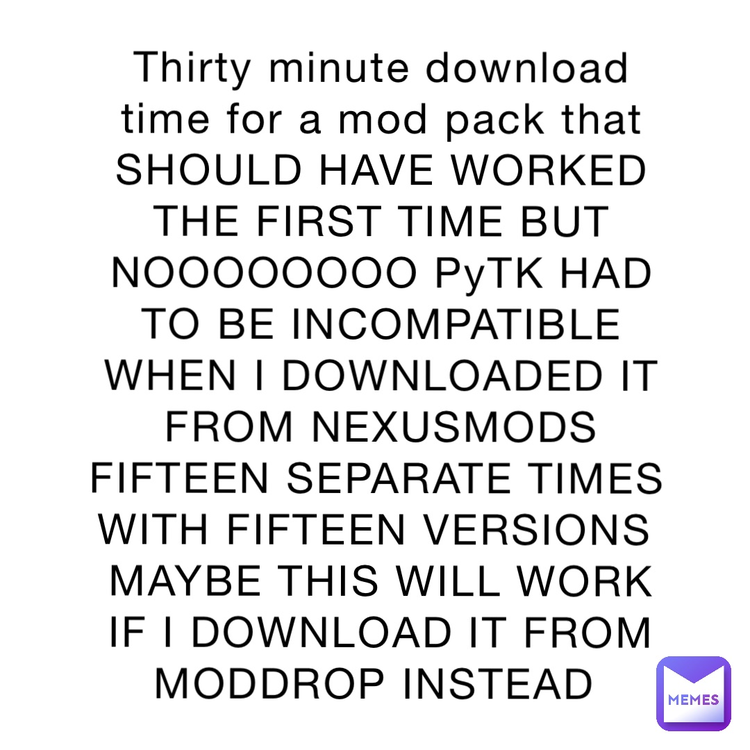 Thirty minute download time for a mod pack that SHOULD HAVE WORKED THE FIRST TIME BUT NOOOOOOOO PyTK HAD TO BE INCOMPATIBLE WHEN I DOWNLOADED IT FROM NEXUSMODS FIFTEEN SEPARATE TIMES WITH FIFTEEN VERSIONS
MAYBE THIS WILL WORK IF I DOWNLOAD IT FROM MODDROP INSTEAD