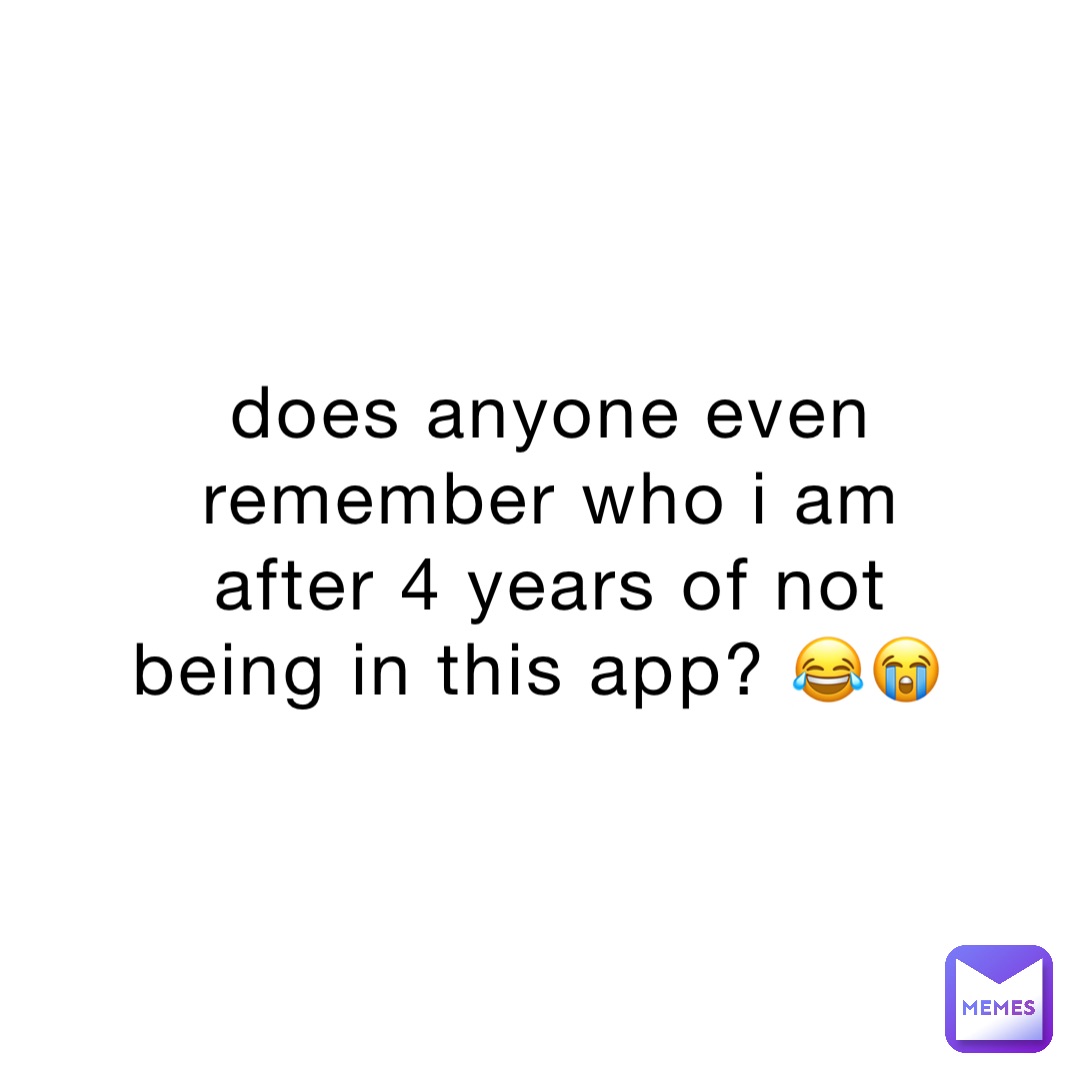 does anyone even remember who i am after 4 years of not being in this app? 😂😭
