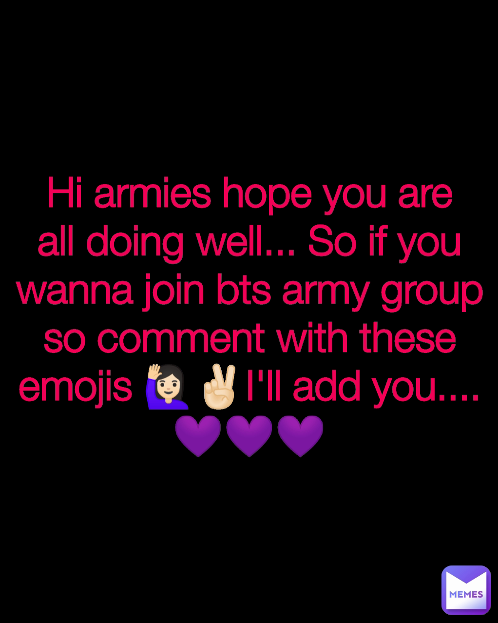 Hi armies hope you are all doing well... So if you wanna join bts army group so comment with these emojis 🙋🏻‍♀️✌🏻I'll add you.... 💜💜💜