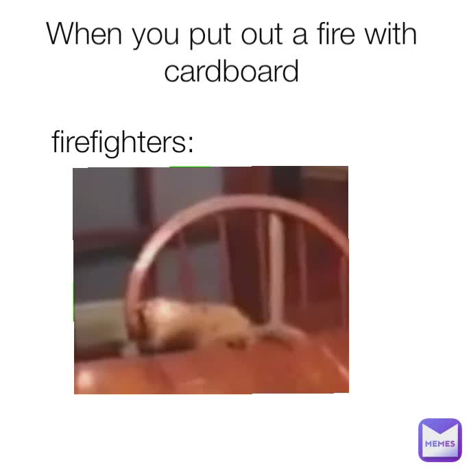 When you put out a fire with cardboard
firefighters: firefighters: