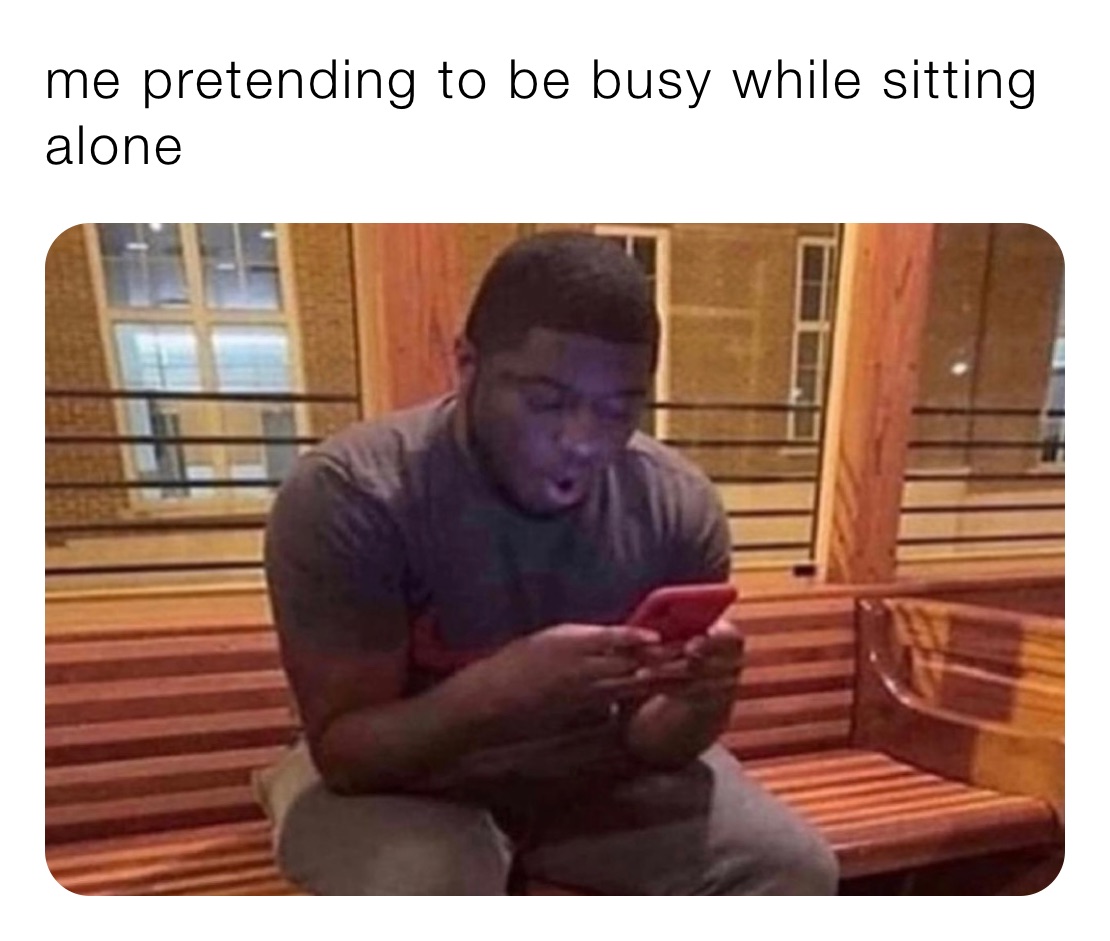 me pretending to be busy while sitting alone 