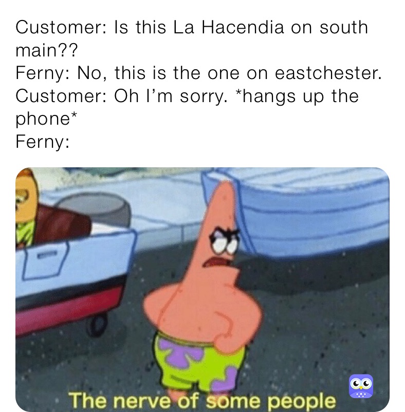 Customer: Is this La Hacendia on south main?? 
Ferny: No, this is the one on eastchester.
Customer: Oh I’m sorry. *hangs up the phone*
Ferny: 