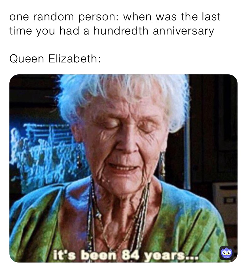 one random person: when was the last time you had a hundredth anniversary 

Queen Elizabeth: 