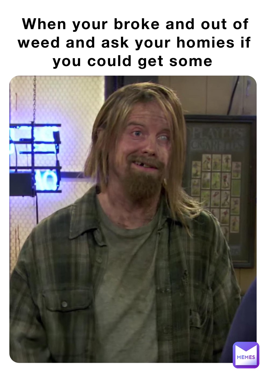 When your broke and out of weed and ask your homies if you could get some