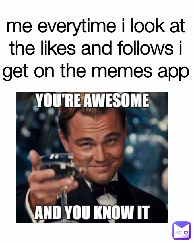 me everytime i look at the likes and follows i get on the memes app