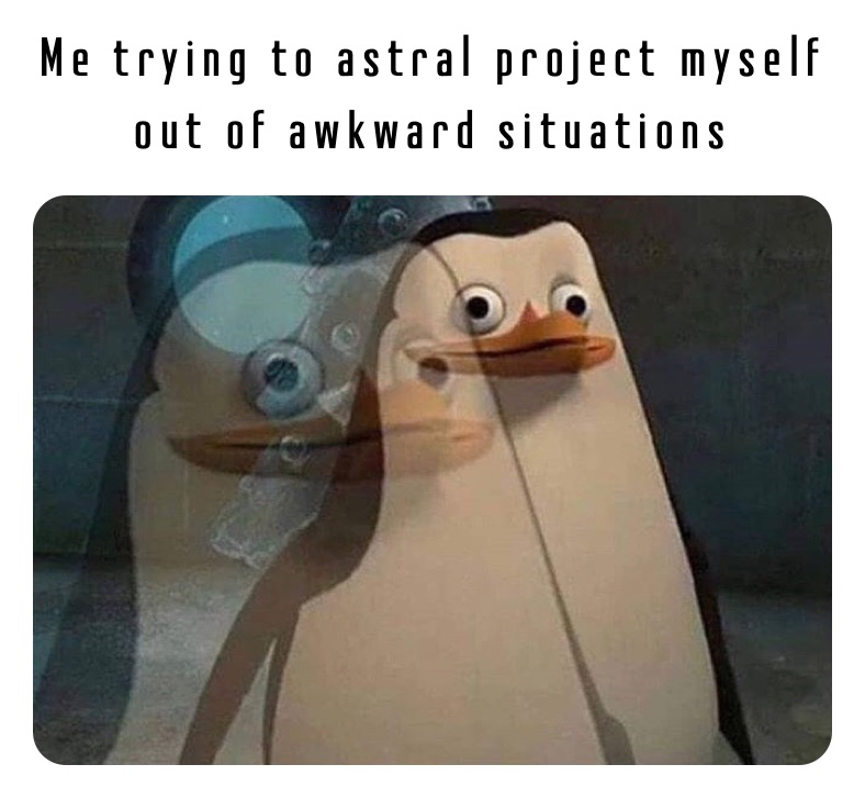 Me trying to astral project myself out of awkward situations 