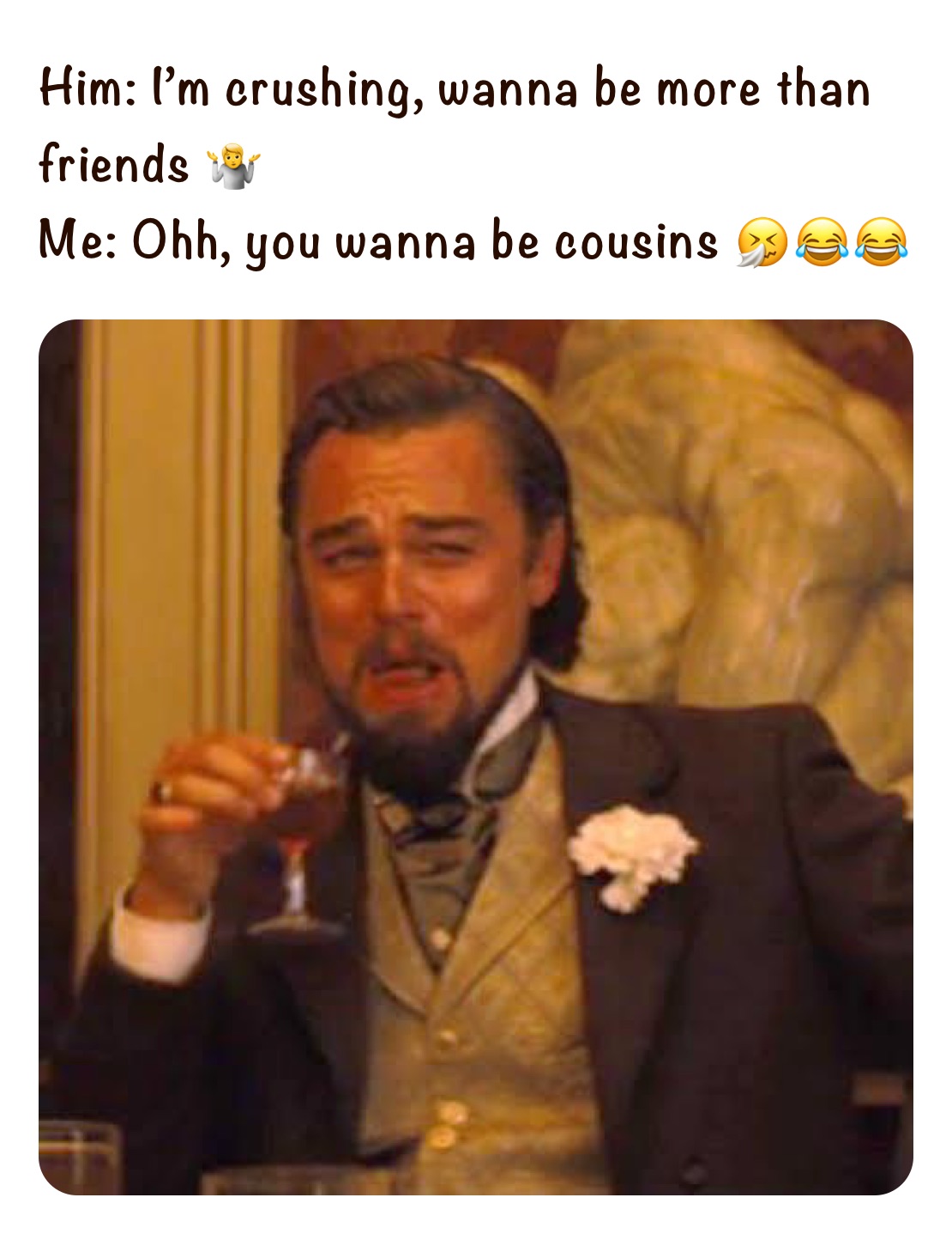 Him: I’m crushing, wanna be more than friends 🤷
Me: Ohh, you wanna be cousins 🤧😂😂