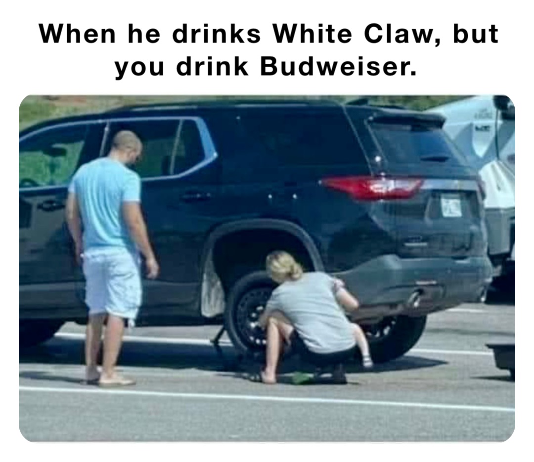 When he drinks White Claw, but you drink Budweiser.
