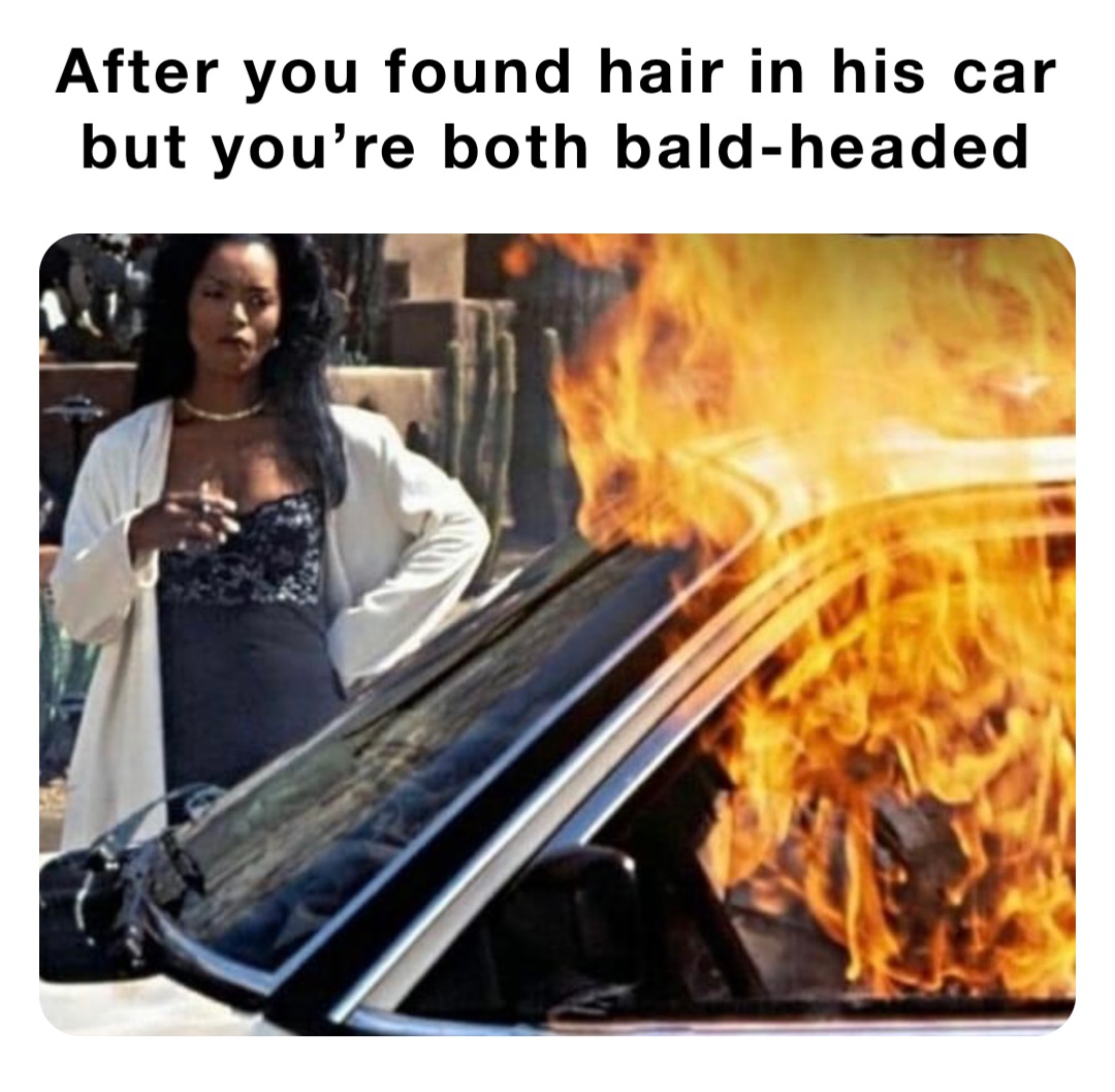 After you found hair in his car but you’re both bald-headed