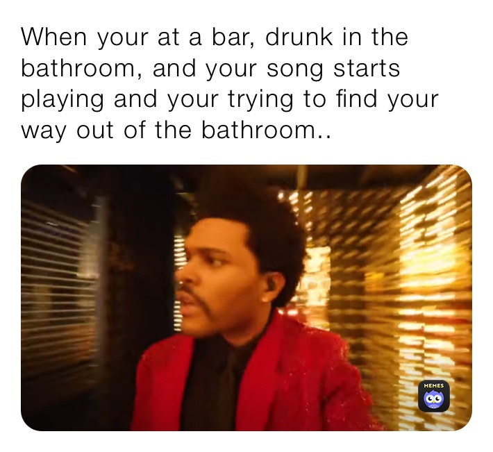 When your at a bar, drunk in the bathroom, and your song starts playing and your trying to find your way out of the bathroom.. 