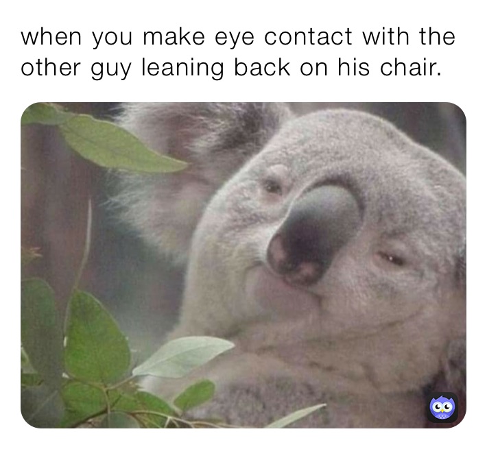 when you make eye contact with the other guy leaning back on his chair.