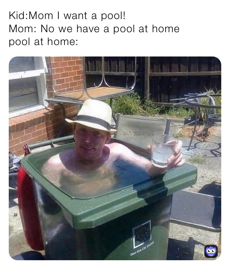 Kid:Mom I want a pool! Mom: No we have a pool at home pool at home ...