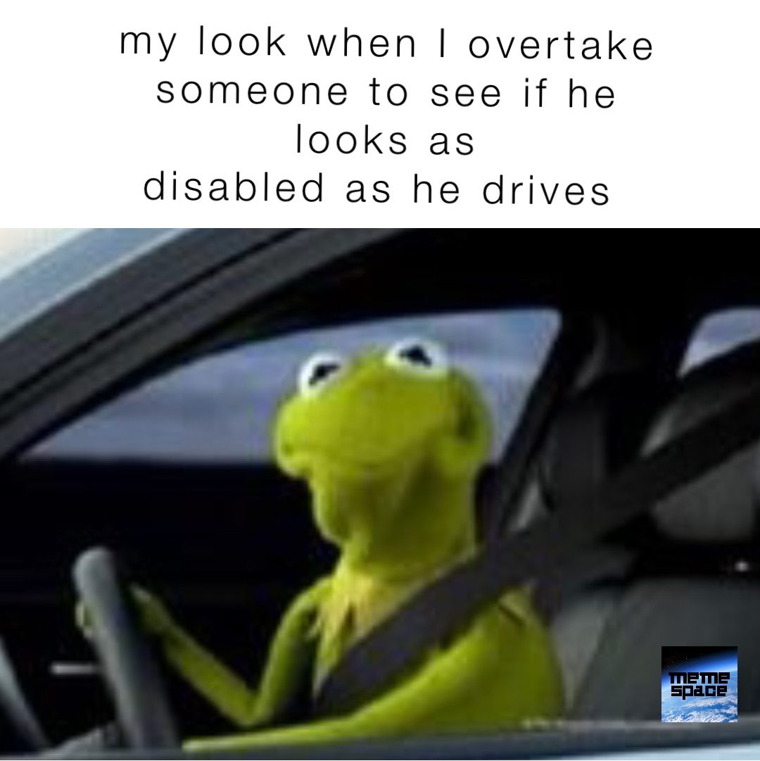 my look when I overtake 
someone to see if he 
looks as 
disabled as he drives