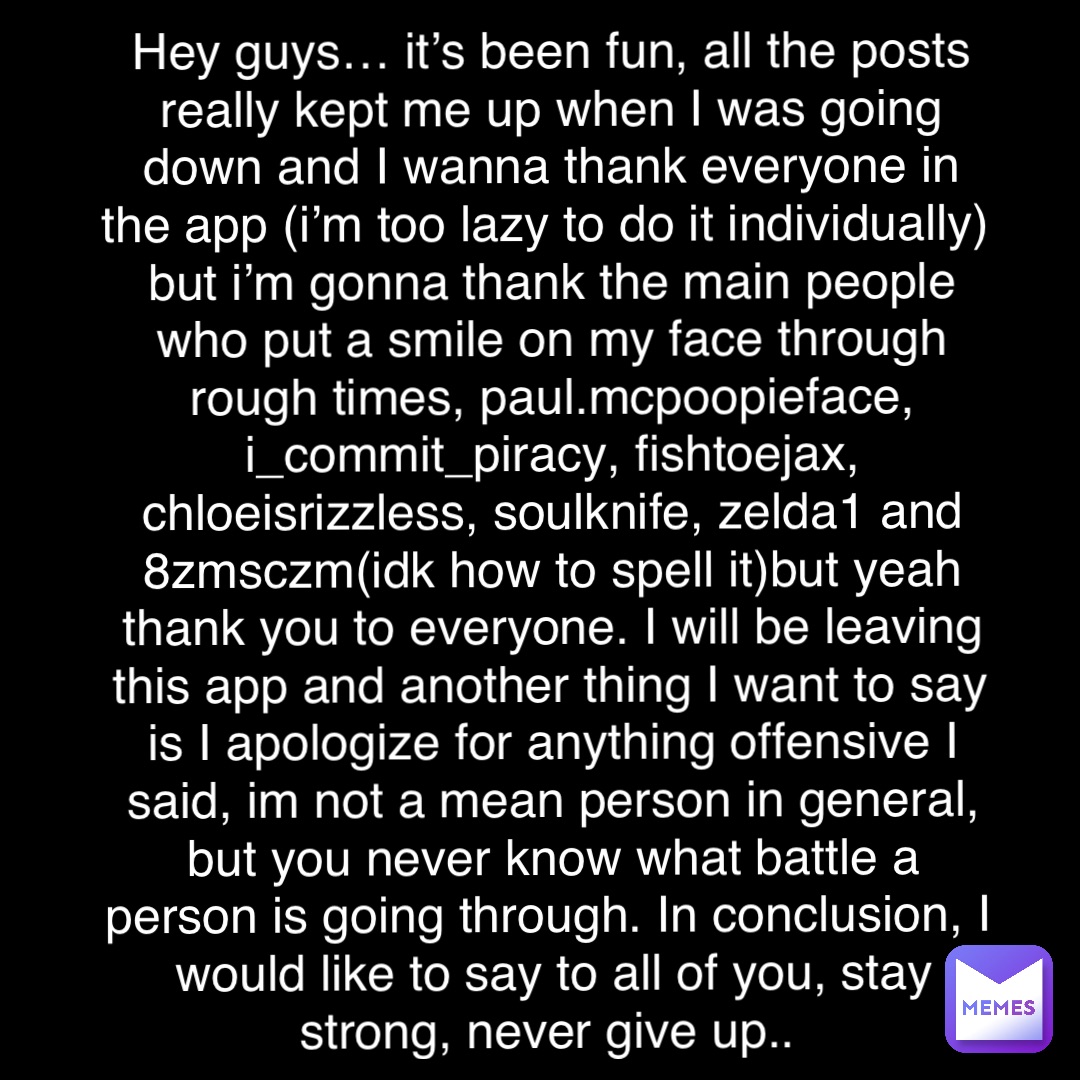 Double tap to edit Hey guys… it’s been fun, all the posts really kept me up when I was going down and I wanna thank everyone in the app (i’m too lazy to do it individually) but i’m gonna thank the main people who put a smile on my face through rough times, paul.mcpoopieface, i_commit_piracy, fishtoejax, chloeisrizzless, soulknife, zelda1 and 8zmsczm(idk how to spell it)but yeah thank you to everyone. I will be leaving this app and another thing I want to say is I apologize for anything offensive I said, im not a mean person in general, but you never know what battle a person is going through. In conclusion, I would like to say to all of you, stay strong, never give up..