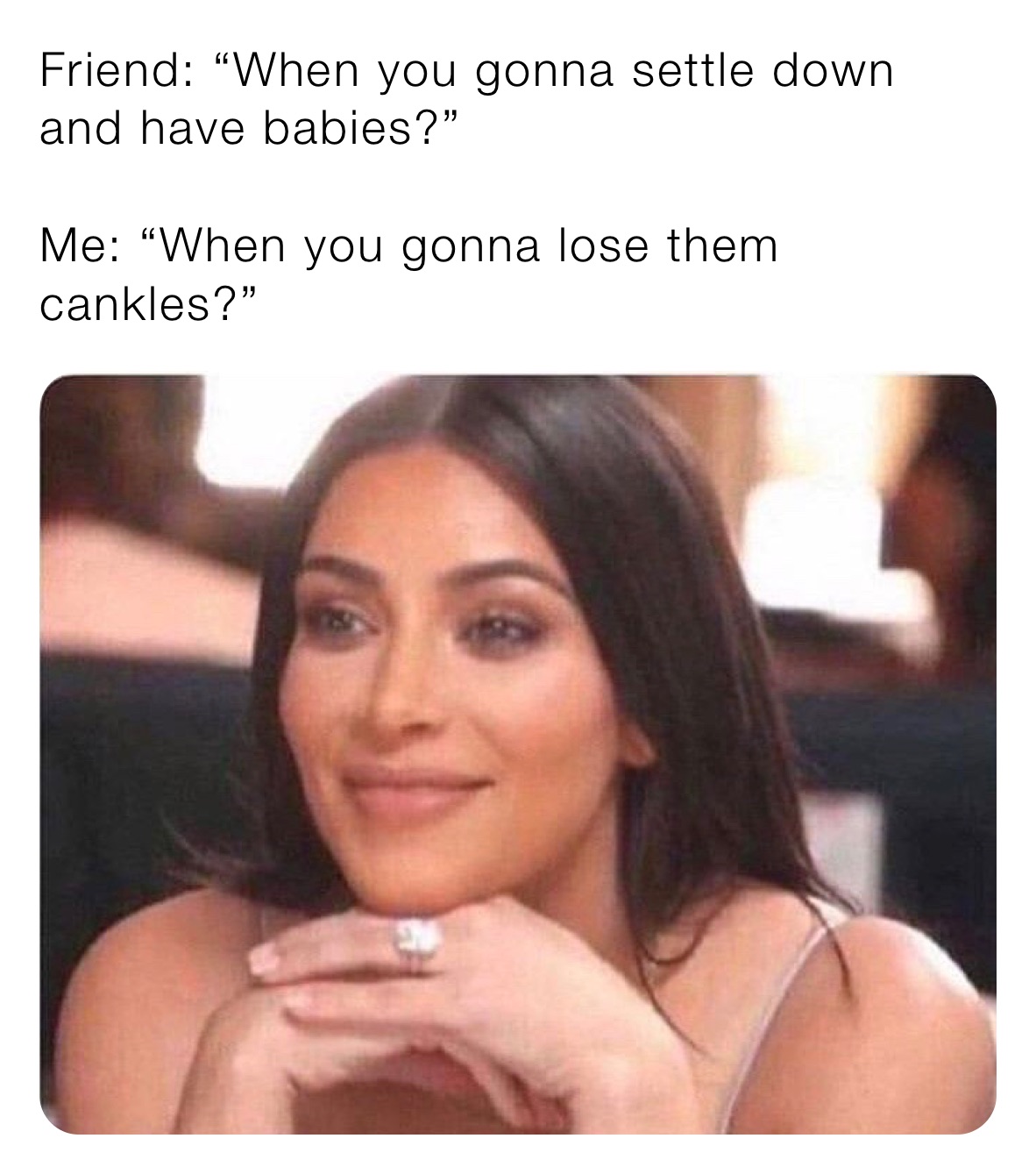 Friend: “When you gonna settle down and have babies?” 

Me: “When you gonna lose them cankles?” 