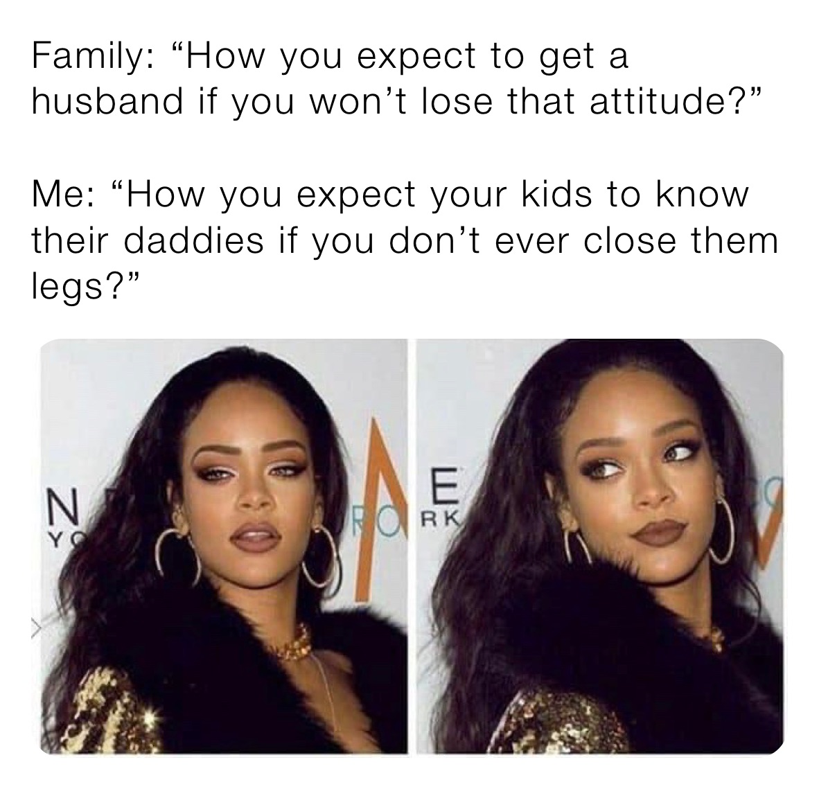 Family: “How you expect to get a husband if you won’t lose that attitude?” 

Me: “How you expect your kids to know their daddies if you don’t ever close them legs?” 